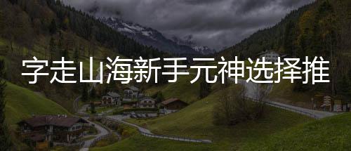 推荐新手选择字走攻略元神山海