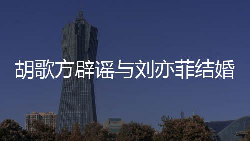 新消息谣与刘亦刘亦胡歌婚 胡歌方辟菲结菲最
